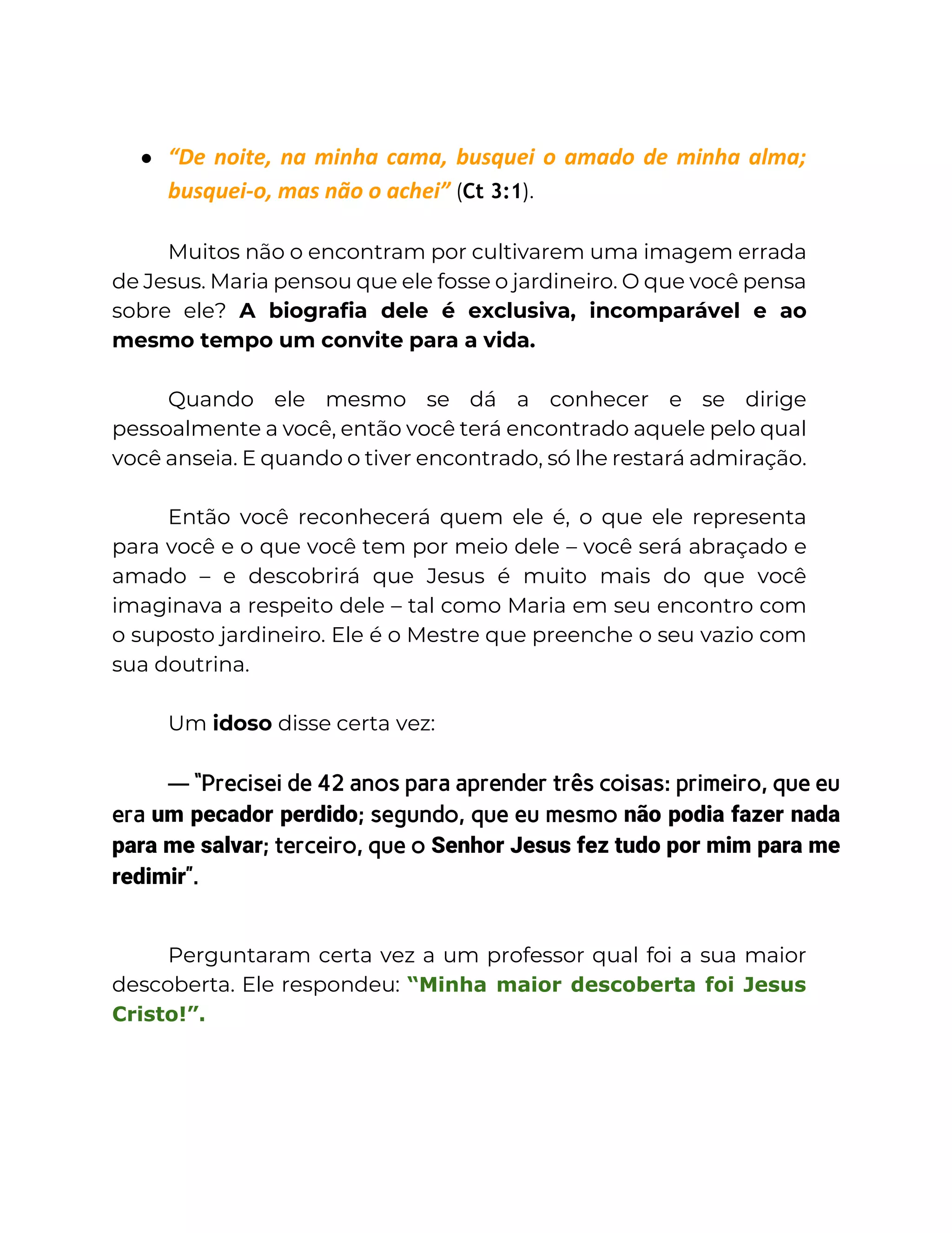 ● “De noite, na minha cama, busquei o amado de minha alma;
busquei-o, mas não o achei” (Ct 3:1).
Muitos não o encontram por cultivarem uma imagem errada
de Jesus. Maria pensou que ele fosse o jardineiro. O que você pensa
sobre ele? A biografia dele é exclusiva, incomparável e ao
mesmo tempo um convite para a vida.
Quando ele mesmo se dá a conhecer e se dirige
pessoalmente a você, então você terá encontrado aquele pelo qual
você anseia. E quando o tiver encontrado, só lhe restará admiração.
Então você reconhecerá quem ele é, o que ele representa
para você e o que você tem por meio dele – você será abraçado e
amado – e descobrirá que Jesus é muito mais do que você
imaginava a respeito dele – tal como Maria em seu encontro com
o suposto jardineiro. Ele é o Mestre que preenche o seu vazio com
sua doutrina.
Um idoso disse certa vez:
— “Precisei de 42 anos para aprender três coisas: primeiro, que eu
era um pecador perdido; segundo, que eu mesmo não podia fazer nada
para me salvar; terceiro, que o Senhor Jesus fez tudo por mim para me
redimir”.
Perguntaram certa vez a um professor qual foi a sua maior
descoberta. Ele respondeu: “Minha maior descoberta foi Jesus
Cristo!”.
 