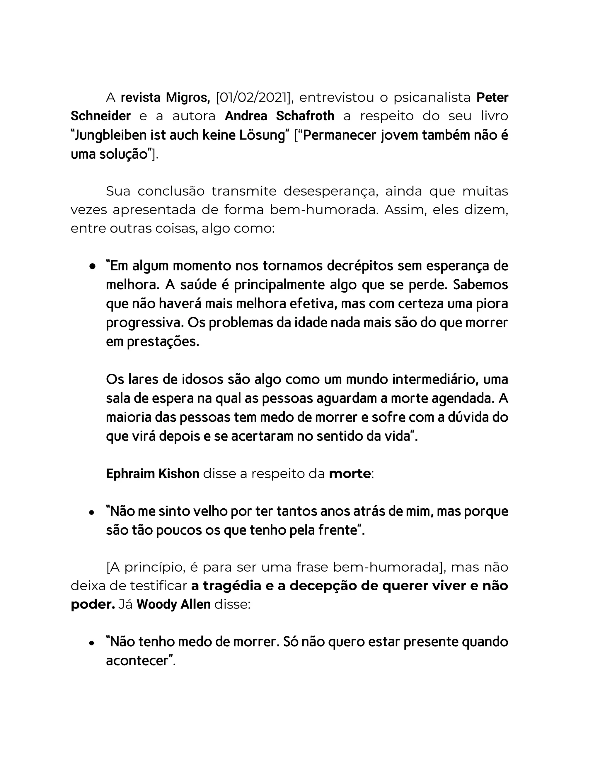 A revista Migros, [01/02/2021], entrevistou o psicanalista Peter
Schneider e a autora Andrea Schafroth a respeito do seu livro
“Jungbleiben ist auch keine Lösung” [“Permanecer jovem também não é
uma solução”].
Sua conclusão transmite desesperança, ainda que muitas
vezes apresentada de forma bem-humorada. Assim, eles dizem,
entre outras coisas, algo como:
● “Em algum momento nos tornamos decrépitos sem esperança de
melhora. A saúde é principalmente algo que se perde. Sabemos
que não haverá mais melhora efetiva, mas com certeza uma piora
progressiva. Os problemas da idade nada mais são do que morrer
em prestações.
Os lares de idosos são algo como um mundo intermediário, uma
sala de espera na qual as pessoas aguardam a morte agendada. A
maioria das pessoas tem medo de morrer e sofre com a dúvida do
que virá depois e se acertaram no sentido da vida”.
Ephraim Kishon disse a respeito da morte:
● “Não me sinto velho por ter tantos anos atrás de mim, mas porque
são tão poucos os que tenho pela frente”.
[A princípio, é para ser uma frase bem-humorada], mas não
deixa de testificar a tragédia e a decepção de querer viver e não
poder. Já Woody Allen disse:
● “Não tenho medo de morrer. Só não quero estar presente quando
acontecer”.
 
