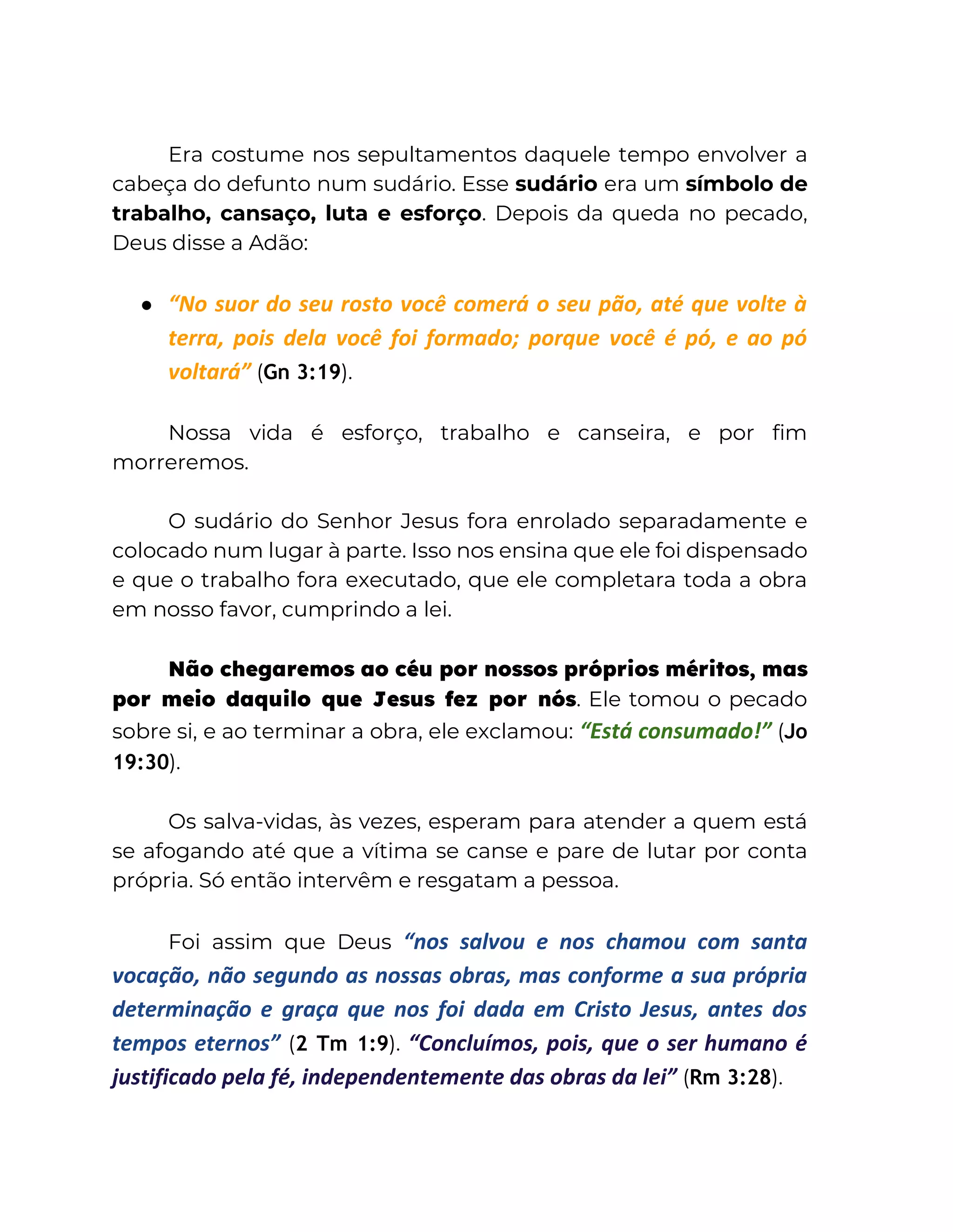 Era costume nos sepultamentos daquele tempo envolver a
cabeça do defunto num sudário. Esse sudário era um símbolo de
trabalho, cansaço, luta e esforço. Depois da queda no pecado,
Deus disse a Adão:
● “No suor do seu rosto você comerá o seu pão, até que volte à
terra, pois dela você foi formado; porque você é pó, e ao pó
voltará” (Gn 3:19).
Nossa vida é esforço, trabalho e canseira, e por fim
morreremos.
O sudário do Senhor Jesus fora enrolado separadamente e
colocado num lugar à parte. Isso nos ensina que ele foi dispensado
e que o trabalho fora executado, que ele completara toda a obra
em nosso favor, cumprindo a lei.
Não chegaremos ao céu por nossos próprios méritos, mas
por meio daquilo que Jesus fez por nós. Ele tomou o pecado
sobre si, e ao terminar a obra, ele exclamou: “Está consumado!” (Jo
19:30).
Os salva-vidas, às vezes, esperam para atender a quem está
se afogando até que a vítima se canse e pare de lutar por conta
própria. Só então intervêm e resgatam a pessoa.
Foi assim que Deus “nos salvou e nos chamou com santa
vocação, não segundo as nossas obras, mas conforme a sua própria
determinação e graça que nos foi dada em Cristo Jesus, antes dos
tempos eternos” (2 Tm 1:9). “Concluímos, pois, que o ser humano é
justificado pela fé, independentemente das obras da lei” (Rm 3:28).
 
