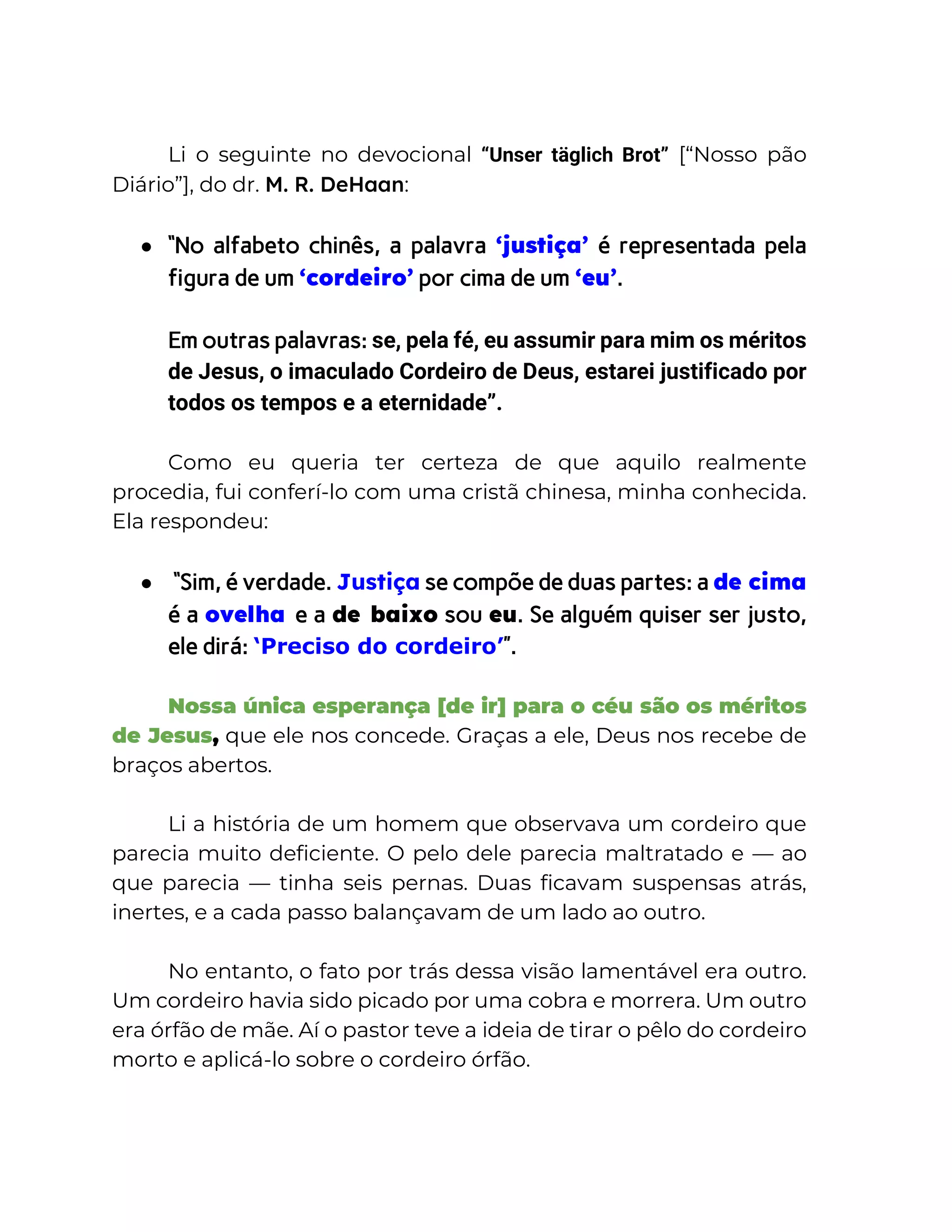 Li o seguinte no devocional “Unser täglich Brot” [“Nosso pão
Diário”], do dr. M. R. DeHaan:
● “No alfabeto chinês, a palavra ‘justiça’ é representada pela
figura de um ‘cordeiro’ por cima de um ‘eu’.
Em outras palavras: se, pela fé, eu assumir para mim os méritos
de Jesus, o imaculado Cordeiro de Deus, estarei justificado por
todos os tempos e a eternidade”.
Como eu queria ter certeza de que aquilo realmente
procedia, fui conferí-lo com uma cristã chinesa, minha conhecida.
Ela respondeu:
● “Sim, é verdade. Justiça se compõe de duas partes: a de cima
é a ovelha e a de baixo sou eu. Se alguém quiser ser justo,
ele dirá: ‘Preciso do cordeiro’”.
Nossa única esperança [de ir] para o céu são os méritos
de Jesus, que ele nos concede. Graças a ele, Deus nos recebe de
braços abertos.
Li a história de um homem que observava um cordeiro que
parecia muito deficiente. O pelo dele parecia maltratado e — ao
que parecia — tinha seis pernas. Duas ficavam suspensas atrás,
inertes, e a cada passo balançavam de um lado ao outro.
No entanto, o fato por trás dessa visão lamentável era outro.
Um cordeiro havia sido picado por uma cobra e morrera. Um outro
era órfão de mãe. Aí o pastor teve a ideia de tirar o pêlo do cordeiro
morto e aplicá-lo sobre o cordeiro órfão.
 