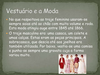 No que respeitava ao traje feminino usaram-se sempre saias até ao chão com muito volume e roda. Esta moda atingiu auge entre 1845 até 1866. O traje masculino era: uma casaca, um colete e umas calças. Estas eram as peças principais. A sobrecasaca, que descia até aos joelhos era também utilizada. Por baixo, vestia-se uma camisa e punha-se sempre uma gravata cuja a forma variou muito. Vestuário e a Moda