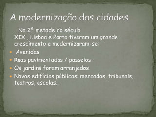 Na 2ª metade do século XIX , Lisboa e Porto tiveram um grande crescimento e modernizaram-se: AvenidasRuas pavimentadas / passeiosOs jardins foram arranjadosNovos edifícios públicos: mercados, tribunais, teatros, escolas…A modernização das cidades 