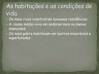 Os mais ricos construíram luxuosas residências. A classe média vivia em andares mais ou menos espaçosos.Os mais pobre habitavam em bairros miseráveis e superlotados.As habitações e as condições de vida