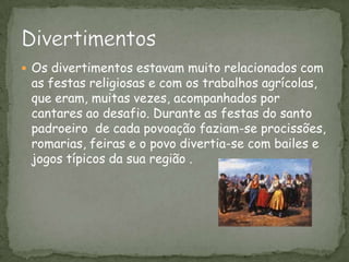 Os divertimentos estavam muito relacionados com as festas religiosas e com os trabalhos agrícolas, que eram, muitas vezes, acompanhados por cantares ao desafio. Durante as festas do santo padroeiro  de cada povoação faziam-se procissões, romarias, feiras e o povo divertia-se com bailes e jogos típicos da sua região .Divertimentos