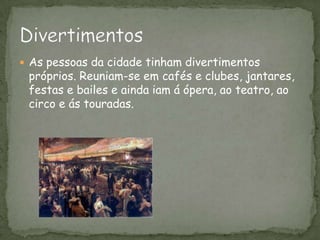 As pessoas da cidade tinham divertimentos próprios. Reuniam-se em cafés e clubes, jantares, festas e bailes e ainda iam á ópera, ao teatro, ao circo e ás touradas. Divertimentos