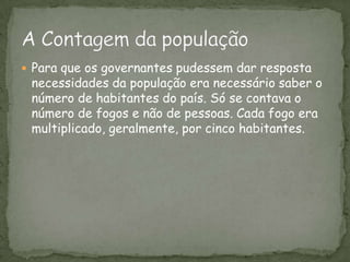Para que os governantes pudessem dar resposta necessidades da população era necessário saber o número de habitantes do país. Só se contava o número de fogos e não de pessoas. Cada fogo era multiplicado, geralmente, por cinco habitantes.A Contagem da população