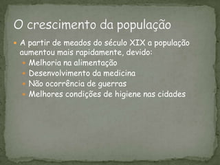 A partir de meados do século XIX a população aumentou mais rapidamente, devido:Melhoria na alimentaçãoDesenvolvimento da medicina Não ocorrência de guerrasMelhores condições de higiene nas cidades    O crescimento da população
