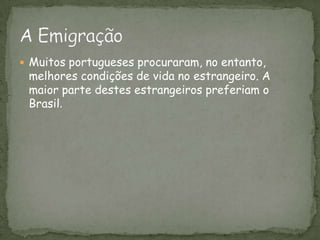 Muitos portugueses procuraram, no entanto, melhores condições de vida no estrangeiro. A maior parte destes estrangeiros preferiam o Brasil.A Emigração