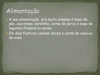 A sua alimentação  era muito simples à base de: pão, azeitonas, sardinha, carne de porco e sopa de legumes frescos ou secos.Em dias festivos comiam doces e carne de vaca ou de aves.Alimentação