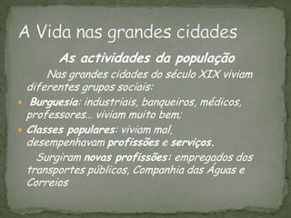  As actividades da população Nas grandes cidades do século XIX viviam diferentes grupos sociais: Burguesia: industriais, banqueiros, médicos, professores… viviam muito bem;Classes populares: viviam mal, desempenhavam profissões e serviços.Surgiram novas profissões: empregados dos transportes públicos, Companhia das Águas e CorreiosA Vida nas grandes cidades