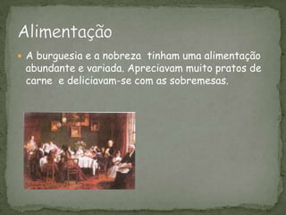 A burguesia e a nobreza  tinham uma alimentação abundante e variada. Apreciavam muito pratos de carne  e deliciavam-se com as sobremesas.Alimentação