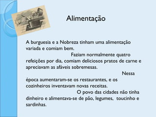 Alimentação A burguesia e a Nobreza tinham uma alimentação variada e comiam bem.  Faziam normalmente quatro refeições por dia, comiam deliciosos pratos de carne e apreciavam as afáveis sobremesas.  Nessa época aumentaram-se os restaurantes, e os cozinheiros inventavam novas receitas.  O povo das cidades não tinha dinheiro e alimentava-se de pão, legumes,  toucinho e sardinhas. 