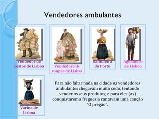 Vendedores ambulantes Para não faltar nada na cidade os vendedores ambulantes chegavam muito cedo, tentando vender os seus produtos, e para eles (as) conquistarem a freguesia cantavam uma canção “O pregão”. Vendedora de roupas de Lisboa Varina de Lisboa Galinheira do Porto Vendedor de cestos de Lisboa Aguadeiro de Lisboa 