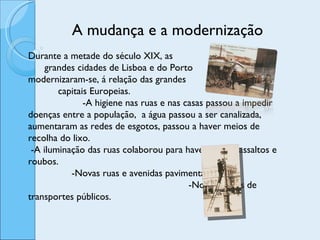 A mudança e a modernização  Durante a metade do século XIX, as  grandes cidades de Lisboa e do Porto  modernizaram-se, á relação das grandes  capitais Europeias.  -A higiene nas ruas e nas casas passou a impedir doenças entre a população,  a água passou a ser canalizada, aumentaram as redes de esgotos, passou a haver meios de recolha do lixo.  -A iluminação das ruas colaborou para haver menos assaltos e roubos.  -Novas ruas e avenidas pavimentadas.  -Novos meios de transportes públicos.  