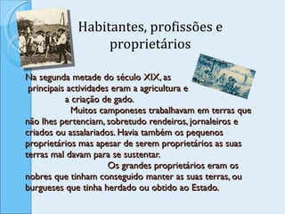 Na segunda metade do século XIX, as  principais actividades eram a agricultura e  a criação de gado.  Muitos camponeses trabalhavam em terras que não lhes pertenciam, sobretudo rendeiros, jornaleiros e criados ou assalariados. Havia também os pequenos proprietários mas apesar de serem proprietários as suas terras mal davam para se sustentar.  Os grandes proprietários eram os nobres que tinham conseguido manter as suas terras, ou burgueses que tinha herdado ou obtido ao Estado.  Habitantes, profissões e proprietários 