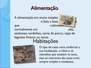 Alimentação A alimentação era muito simples  e feita a base dos produtos que  cultivavam e normalmente era  pão, azeitonas, sardinhas, carne de porco, sopa de legumes frescos ou secos. Habitações O tipo de casas varia conforme a sua localização, o clima e os utensílios que existem na zona, mas os interiores das casas eram sempre simples e modestos. 