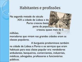Habitantes e profissões Na segunda metade do século  XIX a cidade de Lisboa e do  Porto cresceu bastante em  parte da população Portuguesa,  cresceu quase mais de 5 milhões.  Os moradores que viviam nas grandes cidades eram as classes populares.  A burguesia predominava também na cidade de Lisboa e Porto e os serviços que eram habituais para essa classe popular era: vendedores ambulantes, banqueiros, comerciantes, industriais, médicos, advogados, professores e funcionários públicos.  