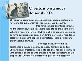 O vestuário e a moda do século XIX O vestuário usado pelas classes populares variava conforme as novas modas que vinham de França e de Grã-Bretanha.  Mas havia sempre distintivas comuns, no traje feminino, usava-se sempre saias até ao chão com muito volume e roda, em 1845 e 1866 as mulheres ponham estruturas de ferro ou várias saias duras por dentro do vestido, mas depois passou-se a usar uma espécie de almofada, sobre os rins para elevar a saia, a  tournure.  No traje masculino usava-se geralmente a casaca, o colete, as calças,  também se podiam utilizar uma sobrecasaca,  que ia até aos pés. Por baixo vestia-se uma camisa e punha-se uma gravata, e na cabeça utilizava-se um chapéu alto. O boné era utilizado em passeios ou desporto. 