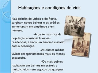 Habitações e condições de vida Nas cidades de Lisboa e do Porto, surgiram novos bairros e os prédios aumentaram em amplitude e em número.  -A parte mais rica da população construía luxuosas residências, e tinha um enorme cuidado com a decoração.  -As classes médias viviam em apartamentos mais ou menos espaçosos.  -Os mais pobres habitavam em bairros miseráveis e muito cheios, sem esgotos ou qualquer higiene. 