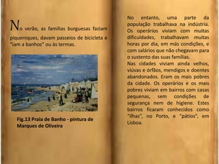 No verão, as famílias burguesas faziam
piqueniques, davam passeios de bicicleta e
“iam a banhos” ou às termas.
No entanto, uma parte da
população trabalhava na indústria.
Os operários viviam com muitas
dificuldades, trabalhavam muitas
horas por dia, em más condições, e
com salários que não chegavam para
o sustento das suas famílias.
Nas cidades viviam ainda velhos,
viúvas e órfãos, mendigos e doentes
abandonados. Eram os mais pobres
da cidade. Os operários e os mais
pobres viviam em bairros com casas
pequenas, sem condições de
segurança nem de higiene. Estes
bairros ficaram conhecidos como
“ilhas”, no Porto, e “pátios”, em
Lisboa.
Fig.13 Praia de Banho - pintura de
Marques de Oliveira
 