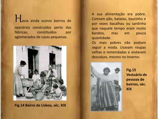 Havia ainda outros bairros de
operários construídos perto das
fábricas, constituídos por
aglomerados de casas pequenas.
A sua alimentação era pobre.
Comiam pão, batatas, toucinho e
por vezes bacalhau ou sardinha
que naquele tempo eram muito
baratos, mas em pouca
quantidade.
Os mais pobres não podiam
seguir a moda. Usavam roupas
velhas e remendadas e andavam
descalços, mesmo no Inverno.
Fig.14 Bairro de Lisboa, séc. XIX
Fig.15
Vestuário de
pessoas de
bairros, séc.
XIX
 