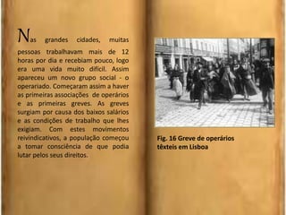 Nas grandes cidades, muitas
pessoas trabalhavam mais de 12
horas por dia e recebiam pouco, logo
era uma vida muito difícil. Assim
apareceu um novo grupo social - o
operariado. Começaram assim a haver
as primeiras associações de operários
e as primeiras greves. As greves
surgiam por causa dos baixos salários
e as condições de trabalho que lhes
exigiam. Com estes movimentos
reivindicativos, a população começou
a tomar consciência de que podia
lutar pelos seus direitos.
Fig. 16 Greve de operários
têxteis em Lisboa
 