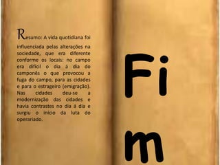 Resumo: A vida quotidiana foi
influenciada pelas alterações na
sociedade, que era diferente
conforme os locais: no campo
era difícil o dia á dia do
camponês o que provocou a
fuga do campo, para as cidades
e para o estrageiro (emigração).
Nas cidades deu-se a
modernização das cidades e
havia contrastes no dia á dia e
surgiu o início da luta do
operariado.
Fi
m
 