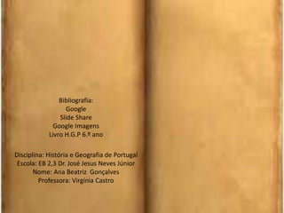 Disciplina: História e Geografia de Portugal
Escola: EB 2,3 Dr. José Jesus Neves Júnior
Nome: Ana Beatriz Gonçalves
Professora: Virgínia Castro
Bibliografia:
Google
Slide Share
Google Imagens
Livro H.G.P 6.º ano
 