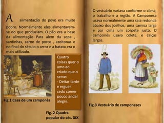A alimentação do povo era muito
pobre. Normalmente eles alimentavam-
se do que produziam. O pão era a base
da alimentação Para alem da sopa ,
sardinhas, carne de porco , azeitonas e
no final do século o arroz e a batata era o
mais utilizado.
O vestuário variava conforme o clima,
o trabalho e a região. A Camponesa
usava normalmente uma saia redonda
abaixo dos joelhos, uma camisa larga
e por cima um corpete justo. O
camponês usava colete, e calças
largas.
Fig.1 Casa de um camponês
Fig.3 Vestuário de camponeses
Quatro
coisas quer o
amo ao
criado que o
serve:
- Deitar tarde
e erguer
cedo comer
pouco andar
alegre.
Fig. 2 Quadra
popular do séc. XIX
 