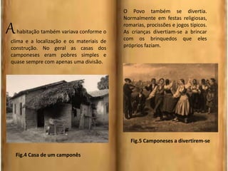 Ahabitação também variava conforme o
clima e a localização e os materiais de
construção. No geral as casas dos
camponeses eram pobres simples e
quase sempre com apenas uma divisão.
O Povo também se divertia.
Normalmente em festas religiosas,
romarias, procissões e jogos típicos.
As crianças divertiam-se a brincar
com os brinquedos que eles
próprios faziam.
Fig.4 Casa de um camponês
Fig.5 Camponeses a divertirem-se
 