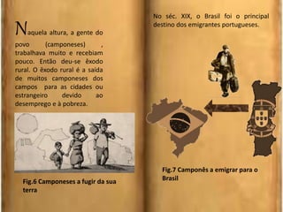 Naquela altura, a gente do
povo (camponeses) ,
trabalhava muito e recebiam
pouco. Então deu-se êxodo
rural. O êxodo rural é a saída
de muitos camponeses dos
campos para as cidades ou
estrangeiro devido ao
desemprego e à pobreza.
No séc. XIX, o Brasil foi o principal
destino dos emigrantes portugueses.
Fig.6 Camponeses a fugir da sua
terra
Fig.7 Camponês a emigrar para o
Brasil
 