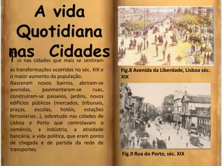A vida
Quotidiana
nas CidadesFoi nas cidades que mais se sentiram
as transformações ocorridas no séc. XIX e
o maior aumento da população.
Nasceram novos bairros, abriram-se
avenidas, pavimentaram-se ruas,
construíram-se passeios, jardins, novos
edifícios públicos (mercados, tribunais,
praças, escolas, hotéis, estações
ferroviárias…), sobretudo nas cidades de
Lisboa e Porto que controlavam o
comércio, a indústria, a atividade
bancária, a vida política, que eram ponto
de chegada e de partida da rede de
transportes.
Fig.8 Avenida da Liberdade, Lisboa séc.
XIX
Fig.9 Rua do Porto, séc. XIX
 