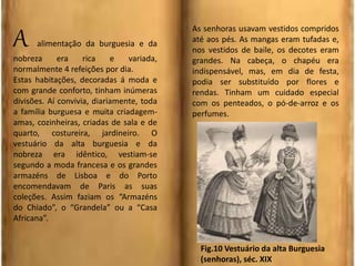 A alimentação da burguesia e da
nobreza era rica e variada,
normalmente 4 refeições por dia.
Estas habitações, decoradas á moda e
com grande conforto, tinham inúmeras
divisões. Aí convivia, diariamente, toda
a família burguesa e muita criadagem-
amas, cozinheiras, criadas de sala e de
quarto, costureira, jardineiro. O
vestuário da alta burguesia e da
nobreza era idêntico, vestiam-se
segundo a moda francesa e os grandes
armazéns de Lisboa e do Porto
encomendavam de Paris as suas
coleções. Assim faziam os “Armazéns
do Chiado”, o “Grandela” ou a “Casa
Africana”.
As senhoras usavam vestidos compridos
até aos pés. As mangas eram tufadas e,
nos vestidos de baile, os decotes eram
grandes. Na cabeça, o chapéu era
indispensável, mas, em dia de festa,
podia ser substituído por flores e
rendas. Tinham um cuidado especial
com os penteados, o pó-de-arroz e os
perfumes.
Fig.10 Vestuário da alta Burguesia
(senhoras), séc. XIX
 