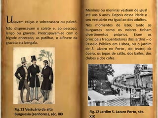 Usavam calças e sobrecasaca ou paletó.
Não dispensavam o colete e, ao pescoço,
lenço ou gravata. Preocupavam-se com o
bigode encerado, as patilhas, o alfinete da
gravata e a bengala.
Meninos ou meninas vestiam de igual
até aos 6 anos. Depois dessa idade o
seu vestuário era igual ao dos adultos.
Nos momentos de lazer, tanto os
burgueses como os nobres tinham
divertimentos próprios. Eram os
principais frequentadores dos jardins – o
Passeio Público em Lisboa, ou o jardim
de S. Lázaro no Porto-, do teatro, da
ópera, os jogos de salão, dos bailes, dos
clubes e dos cafés.
Fig.11 Vestuário da alta
Burguesia (senhores), séc. XIX
Fig.12 Jardim S. Lazaro Porto, séc.
XIX
 