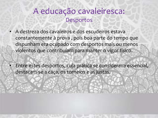 A educação cavaleiresca:
Desportos
• A destreza dos cavaleiros e dos escudeiros estava
constantemente à prova , pois boa parte do tempo que
dispunham era ocupado com desportos mais ou menos
violentos que contribuíam para manter o vigor físico.
• Entre estes desportos, cuja prática se considerava essencial,
destacam-se a caça, os torneios e as justas.
 