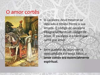 O amor cortês
• O cavaleiro deve mostrar-se
delicado e tímido frente à sua
amada. O código de cavalaria
integra também um código de
amor. O cavaleiro é o herói que
serve por amor.
• Sem quebrar os laços com a
sensualidade e o amor físico, o
amor cortês era essencialmente
espiritual.
 