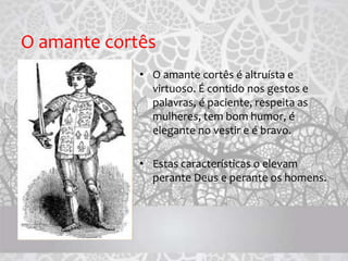 O amante cortês
• O amante cortês é altruísta e
virtuoso. É contido nos gestos e
palavras, é paciente, respeita as
mulheres, tem bom humor, é
elegante no vestir e é bravo.
• Estas características o elevam
perante Deus e perante os homens.
 