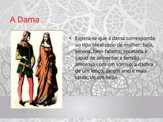 A Dama
• Espera-se que a dama corresponda
ao tipo idealizado de mulher: bela,
serena, bem-falante, recatada e
capaz de alimentar a tensão
amorosa com um sorriso, a dádiva
de um lenço, de um anel e mais
tarde, de um beijo.
 