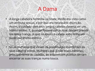 A Dama
• A longa cabeleira feminina na Idade Média era vista como
um atributo sexual, e por isso era necessário discrição.
Assim, o cuidado com seus longos cabelos deveria ser um
hábito íntimo. E, quando fossem sair às ruas deviam prendê-
los numa trança, já que na época o cabelo solto tinha um
poderoso efeito erótico.
• Só as mulheres que viviam da prostituição mantinham os
seus cabelos soltos. Mulheres que já não eram meninas,
principalmente as casadas, ao estarem em público deviam
encerrar as suas tranças numa touca.
 