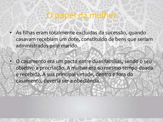 O papel da mulher
• As filhas eram totalmente excluídas da sucessão, quando
casavam recebiam um dote, constituído de bens que seriam
administrados pelo marido.
• O casamento era um pacto entre duas famílias, sendo o seu
objetivo a procriação. A mulher era ao mesmo tempo doada
e recebida. A sua principal virtude, dentro e fora do
casamento, deveria ser a obediência.
 