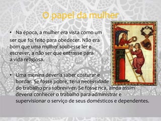 O papel da mulher
• Na época, a mulher era vista como um
ser que foi feito para obedecer. Não era
bom que uma mulher soubesse ler e
escrever, a não ser que entrasse para
a vida religiosa.
• Uma menina deveria saber costurar e
bordar. Se fosse pobre, teria necessidade
do trabalho pra sobreviver. Se fosse rica, ainda assim
deveria conhecer o trabalho para administrar e
supervisionar o serviço de seus domésticos e dependentes.
 