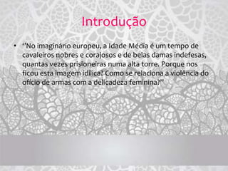 Introdução
• ‘’No imaginário europeu, a Idade Média é um tempo de
cavaleiros nobres e corajosos e de belas damas indefesas,
quantas vezes prisioneiras numa alta torre. Porque nos
ficou esta imagem idílica? Como se relaciona a violência do
ofício de armas com a delicadeza feminina?’’
 