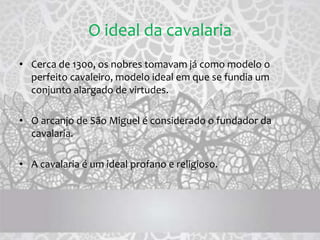 O ideal da cavalaria
• Cerca de 1300, os nobres tomavam já como modelo o
perfeito cavaleiro, modelo ideal em que se fundia um
conjunto alargado de virtudes.
• O arcanjo de São Miguel é considerado o fundador da
cavalaria.
• A cavalaria é um ideal profano e religioso.
 