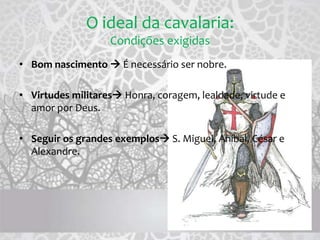 O ideal da cavalaria:
Condições exigidas
• Bom nascimento  É necessário ser nobre.
• Virtudes militares Honra, coragem, lealdade, virtude e
amor por Deus.
• Seguir os grandes exemplos S. Miguel, Aníbal, César e
Alexandre.
 