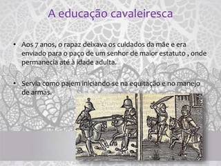 A educação cavaleiresca
• Aos 7 anos, o rapaz deixava os cuidados da mãe e era
enviado para o paço de um senhor de maior estatuto , onde
permanecia até à idade adulta.
• Servia como pajem iniciando-se na equitação e no manejo
de armas.
 