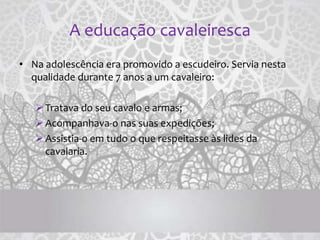 A educação cavaleiresca
• Na adolescência era promovido a escudeiro. Servia nesta
qualidade durante 7 anos a um cavaleiro:
Tratava do seu cavalo e armas;
Acompanhava-o nas suas expedições;
Assistia-o em tudo o que respeitasse às lides da
cavalaria.
 