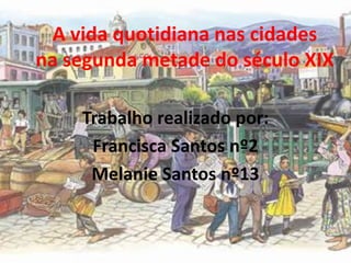 A vida quotidiana nas cidadesna segunda metade do século XIX Trabalho realizado por: Francisca Santos nº2 Melanie Santos nº13 