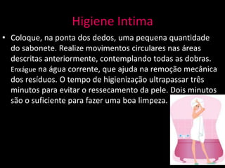 Higiene Intima
• Coloque, na ponta dos dedos, uma pequena quantidade
  do sabonete. Realize movimentos circulares nas áreas
  descritas anteriormente, contemplando todas as dobras.
  Enxágue na água corrente, que ajuda na remoção mecânica
  dos resíduos. O tempo de higienização ultrapassar três
  minutos para evitar o ressecamento da pele. Dois minutos
  são o suficiente para fazer uma boa limpeza.
 