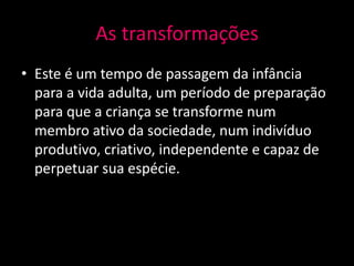 As transformações
• Este é um tempo de passagem da infância
  para a vida adulta, um período de preparação
  para que a criança se transforme num
  membro ativo da sociedade, num indivíduo
  produtivo, criativo, independente e capaz de
  perpetuar sua espécie.
 