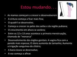 Estou mudando. . .
• As mamas começam a crescer e desenvolverem
•  A cintura começa a ficar mais fina;
•  O quadril se desenvolve;
•  Começa a crescer os pelos das axilas e da região pubiana;
•  O crescimento em altura se acelera;
•  Entre os 12 e 13 anos acontece a primeira menstruação,
  chamada de "menarca"
• Desenvolvimento dos órgãos genitais: A vagina fica com a
  parede mais espessa; O útero aumenta de tamanho; Aumenta
  a irrigação sanguínea do clitóris;
• A bacia óssea se desenvolve;
• A voz começa a afinar.
 